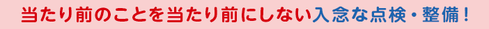 当たり前のことを当たり前にしない入念な点検・整備！