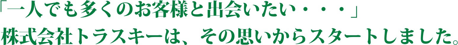 「一人でも多くのお客様と出会いたい・・・」株式会社トラスキーは、その思いからスタートしました。